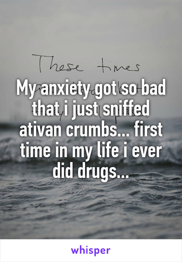 My anxiety got so bad that i just sniffed ativan crumbs... first time in my life i ever did drugs...