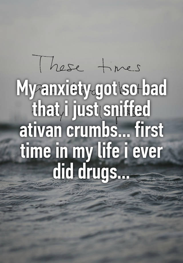 My anxiety got so bad that i just sniffed ativan crumbs... first time in my life i ever did drugs...