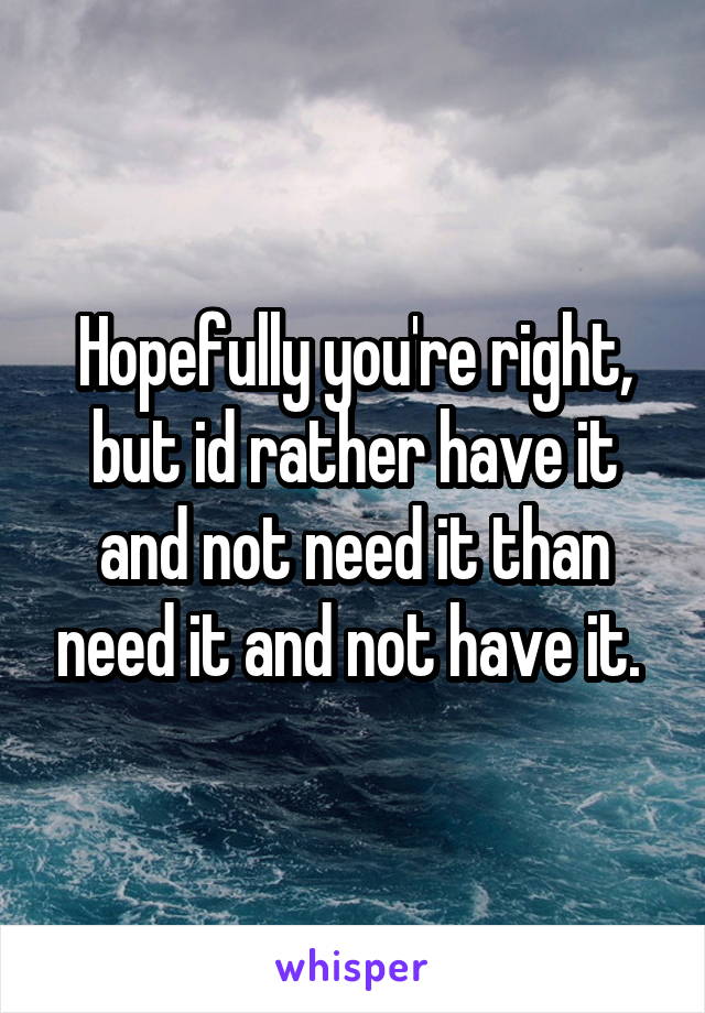 Hopefully you're right, but id rather have it and not need it than need it and not have it. 