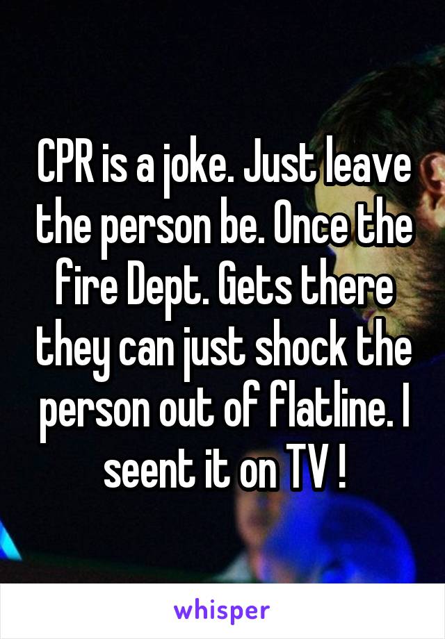 CPR is a joke. Just leave the person be. Once the fire Dept. Gets there they can just shock the person out of flatline. I seent it on TV !