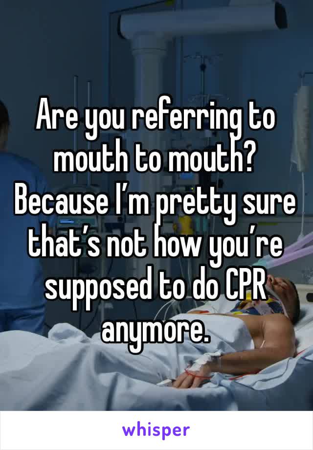 Are you referring to mouth to mouth? Because I’m pretty sure that’s not how you’re supposed to do CPR anymore.