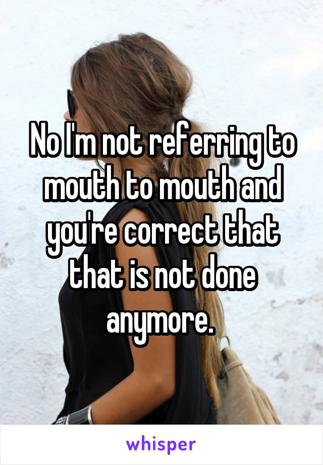 No I'm not referring to mouth to mouth and you're correct that that is not done anymore. 