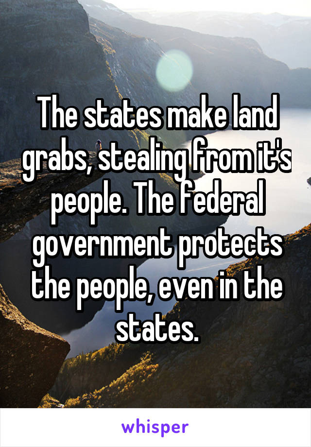 The states make land grabs, stealing from it's people. The federal government protects the people, even in the states.