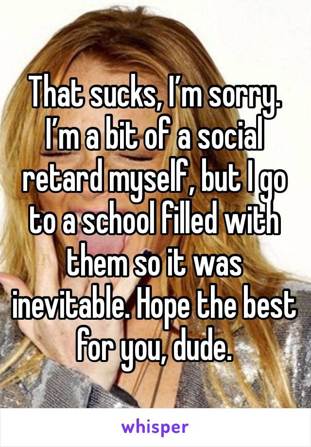 That sucks, I’m sorry. I’m a bit of a social retard myself, but I go to a school filled with them so it was inevitable. Hope the best for you, dude.