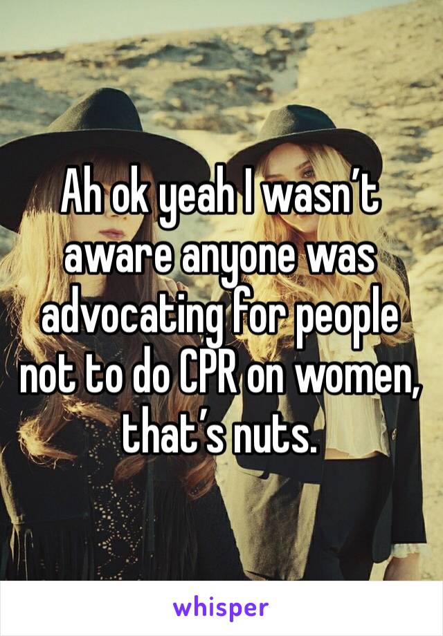 Ah ok yeah I wasn’t aware anyone was advocating for people not to do CPR on women, that’s nuts.