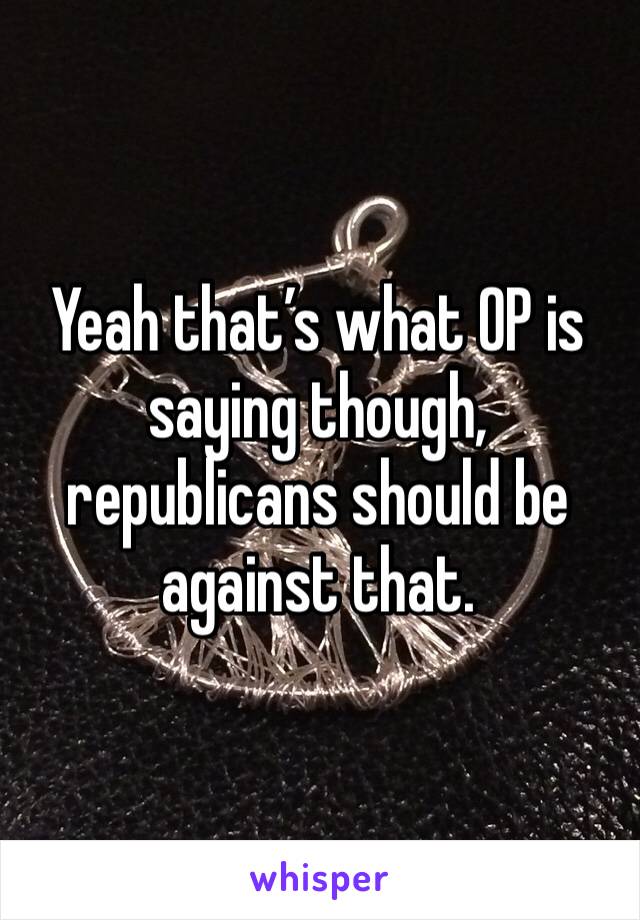 Yeah that’s what OP is saying though, republicans should be against that.