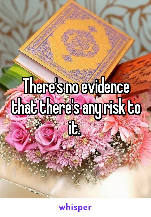 There's no evidence that there's any risk to it. 