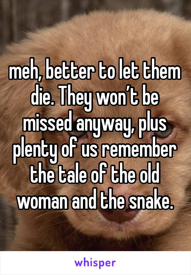 meh, better to let them die. They won’t be missed anyway, plus plenty of us remember the tale of the old woman and the snake.