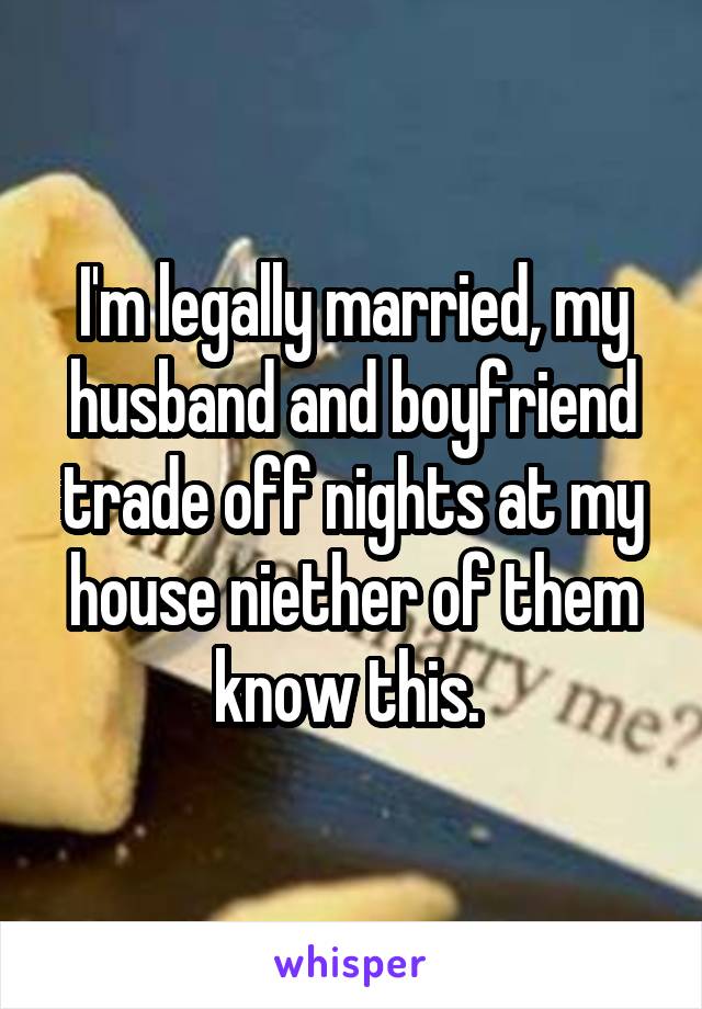I'm legally married, my husband and boyfriend trade off nights at my house niether of them know this. 