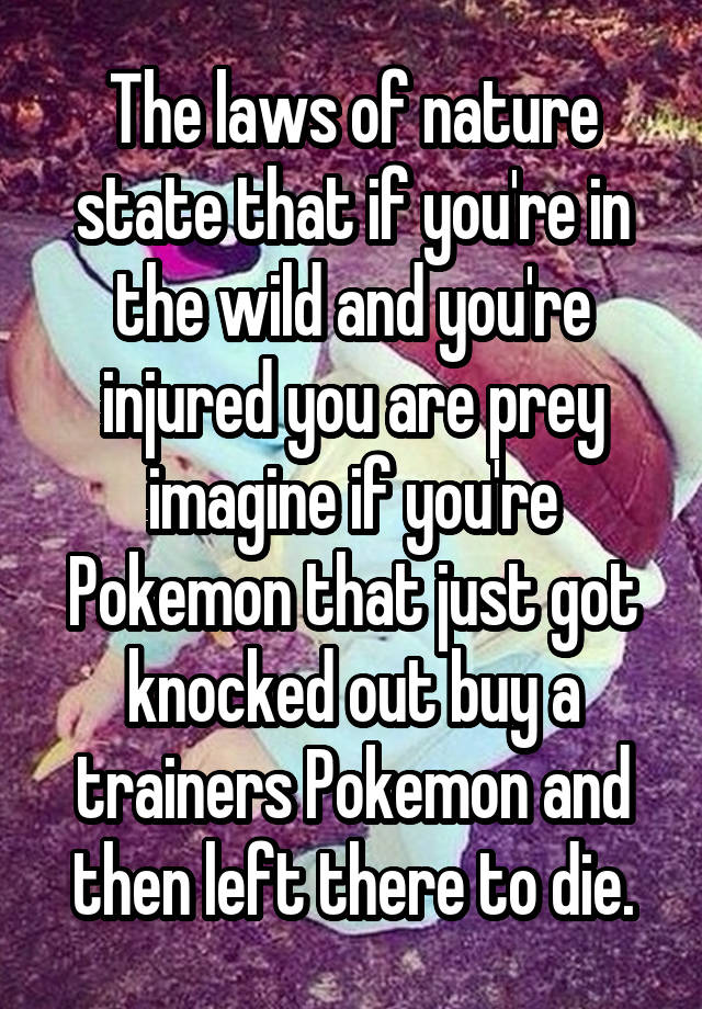 The laws of nature state that if you're in the wild and you're injured you are prey imagine if you're Pokemon that just got knocked out buy a trainers Pokemon and then left there to die.