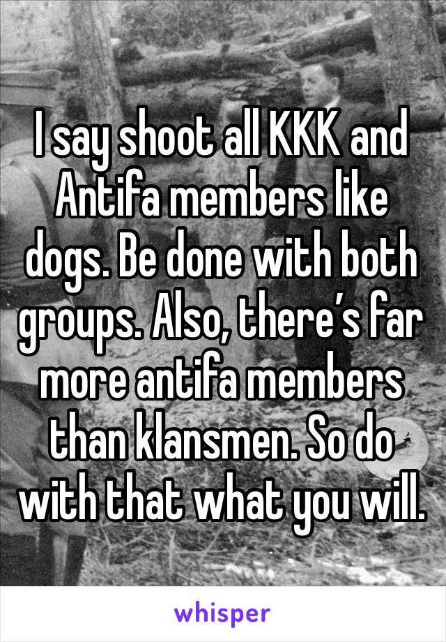 I say shoot all KKK and Antifa members like dogs. Be done with both groups. Also, there’s far more antifa members than klansmen. So do with that what you will. 