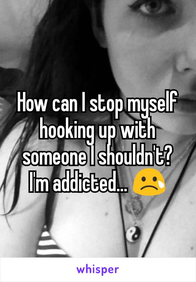 How can I stop myself hooking up with someone I shouldn't? I'm addicted... 😢