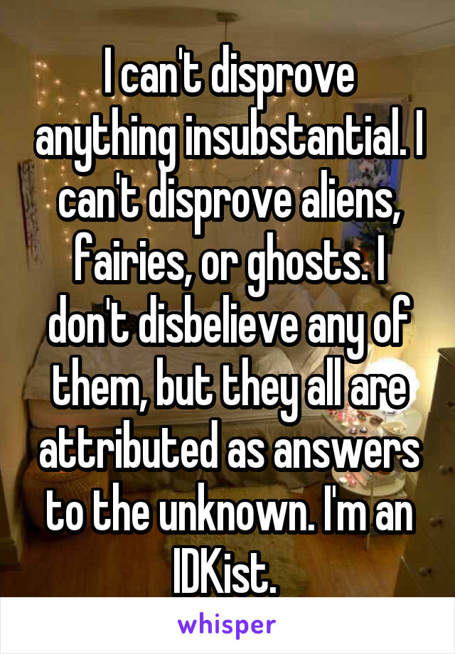 I can't disprove anything insubstantial. I can't disprove aliens, fairies, or ghosts. I don't disbelieve any of them, but they all are attributed as answers to the unknown. I'm an IDKist. 