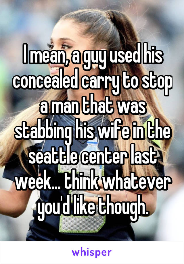 I mean, a guy used his concealed carry to stop a man that was stabbing his wife in the seattle center last week... think whatever you'd like though.