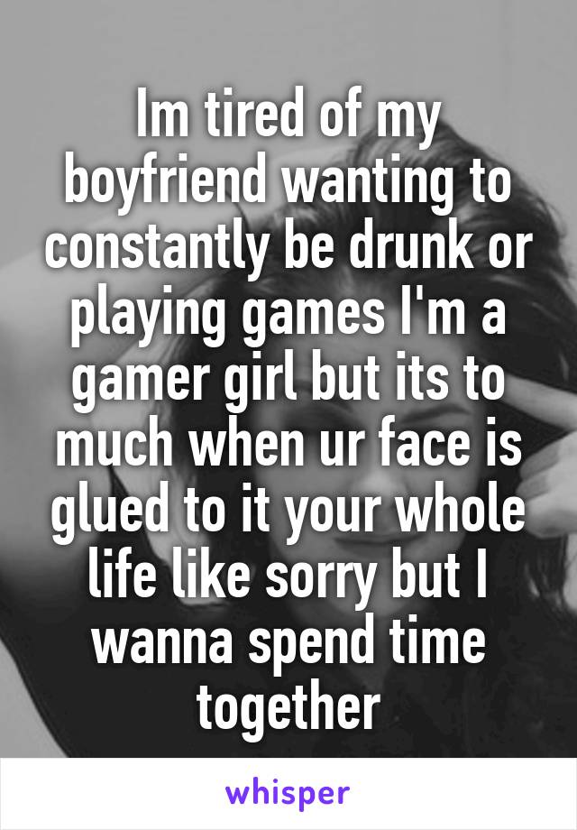 Im tired of my boyfriend wanting to constantly be drunk or playing games I'm a gamer girl but its to much when ur face is glued to it your whole life like sorry but I wanna spend time together