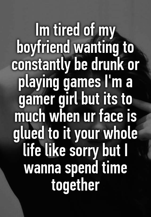 Im tired of my boyfriend wanting to constantly be drunk or playing games I'm a gamer girl but its to much when ur face is glued to it your whole life like sorry but I wanna spend time together