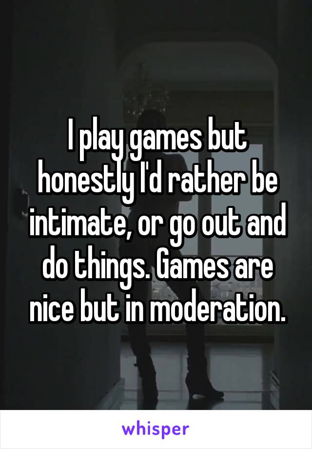 I play games but honestly I'd rather be intimate, or go out and do things. Games are nice but in moderation.