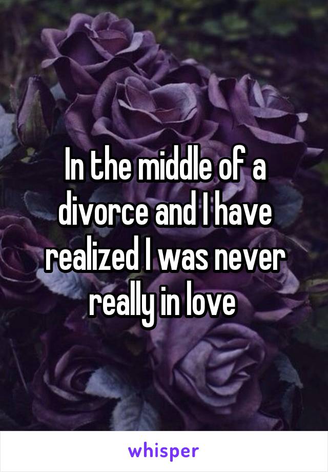 In the middle of a divorce and I have realized I was never really in love 