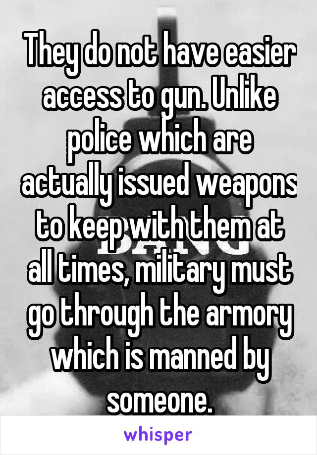 They do not have easier access to gun. Unlike police which are actually issued weapons to keep with them at all times, military must go through the armory which is manned by someone.