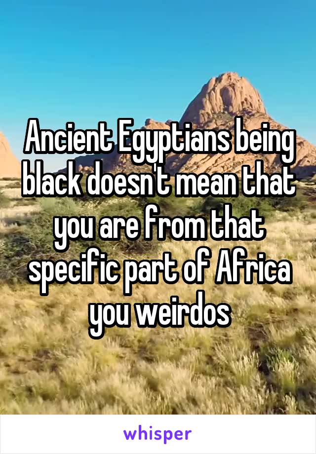 Ancient Egyptians being black doesn't mean that you are from that specific part of Africa you weirdos