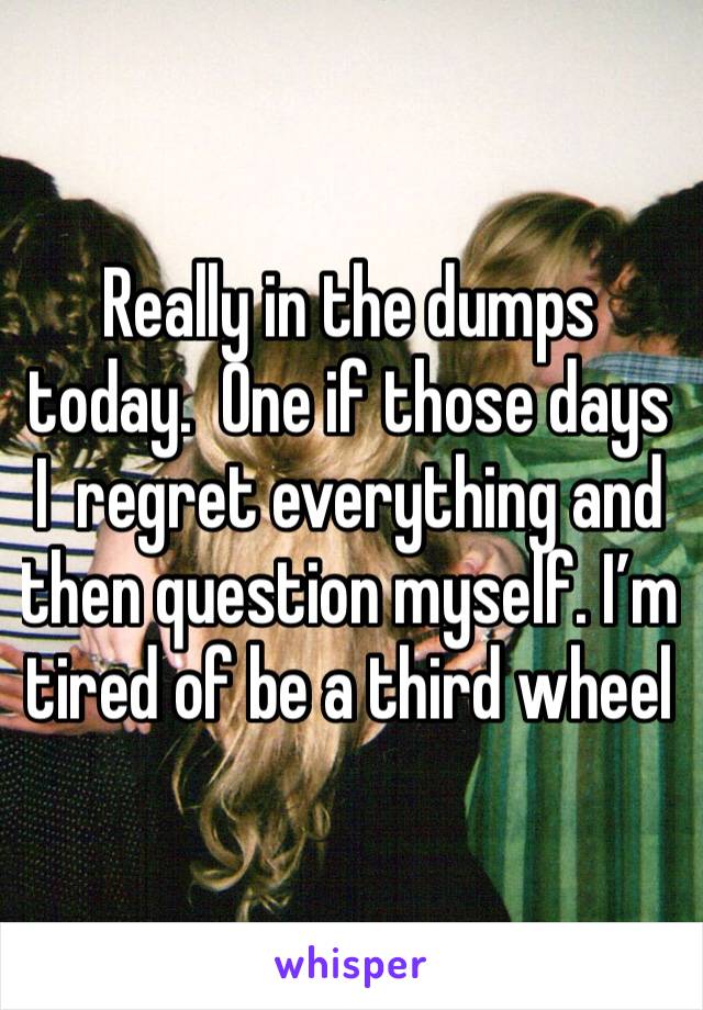 Really in the dumps today.  One if those days I  regret everything and then question myself. I’m tired of be a third wheel 