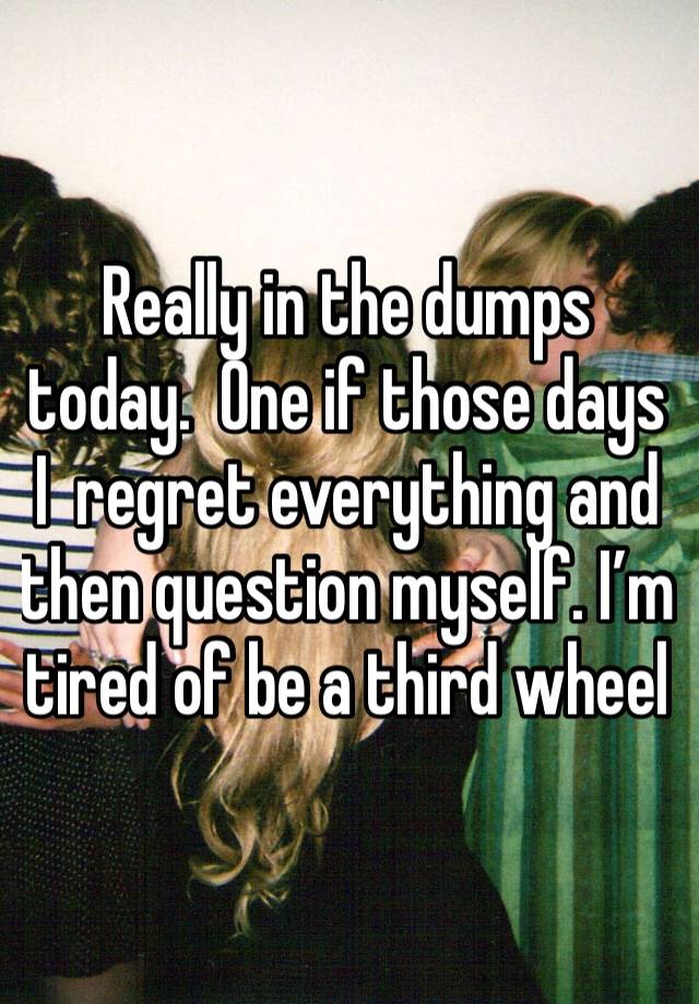 Really in the dumps today.  One if those days I  regret everything and then question myself. I’m tired of be a third wheel 