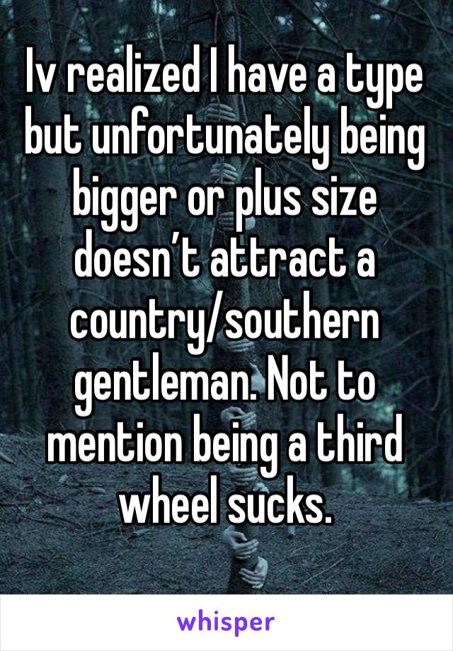 Iv realized I have a type but unfortunately being bigger or plus size doesn’t attract a country/southern gentleman. Not to mention being a third wheel sucks.