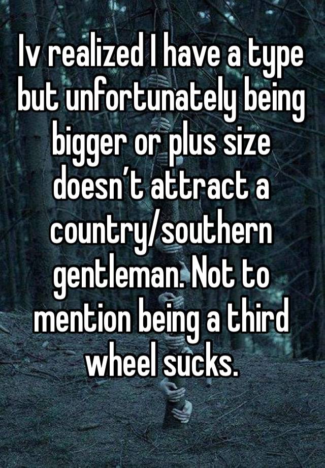 Iv realized I have a type but unfortunately being bigger or plus size doesn’t attract a country/southern gentleman. Not to mention being a third wheel sucks.