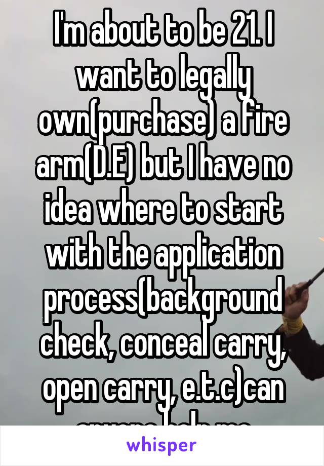 I'm about to be 21. I want to legally own(purchase) a fire arm(D.E) but I have no idea where to start with the application process(background check, conceal carry, open carry, e.t.c)can anyone help me