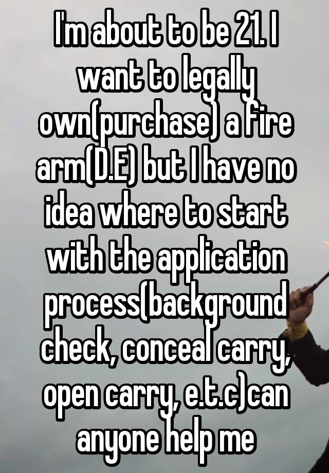 I'm about to be 21. I want to legally own(purchase) a fire arm(D.E) but I have no idea where to start with the application process(background check, conceal carry, open carry, e.t.c)can anyone help me