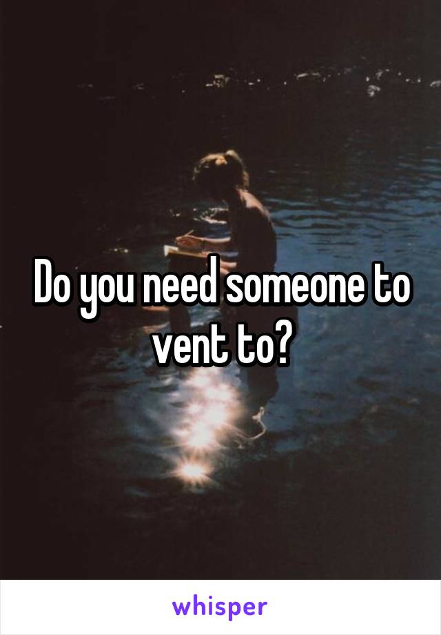Do you need someone to vent to?