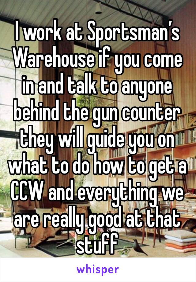 I work at Sportsman’s Warehouse if you come in and talk to anyone behind the gun counter they will guide you on what to do how to get a CCW and everything we are really good at that stuff 