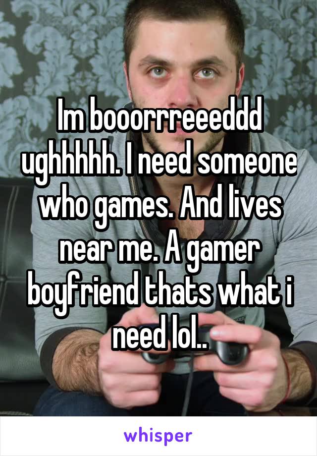 Im booorrreeeddd ughhhhh. I need someone who games. And lives near me. A gamer boyfriend thats what i need lol..