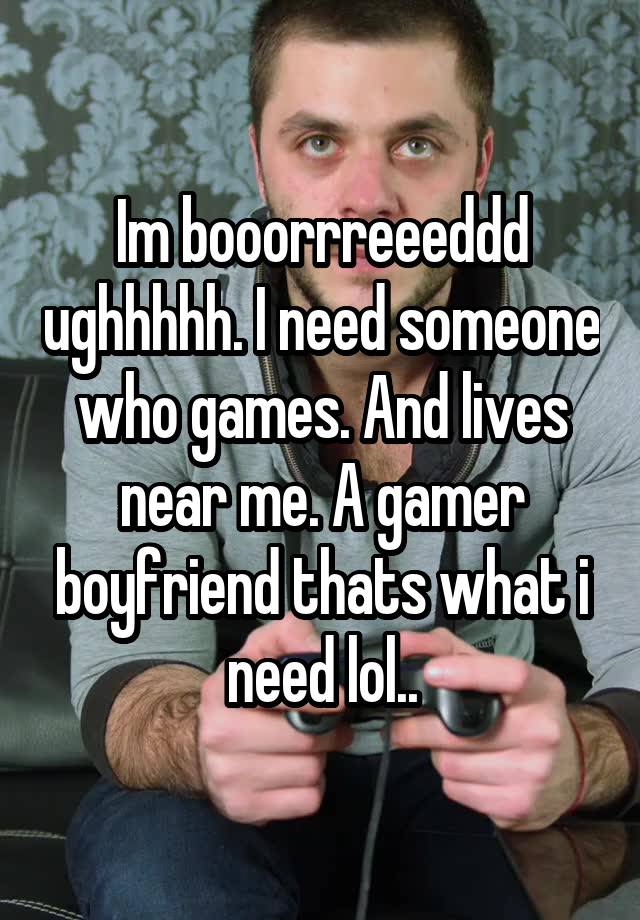 Im booorrreeeddd ughhhhh. I need someone who games. And lives near me. A gamer boyfriend thats what i need lol..