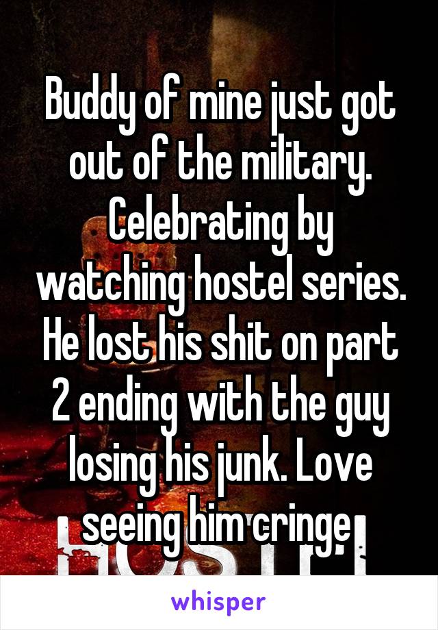 Buddy of mine just got out of the military. Celebrating by watching hostel series. He lost his shit on part 2 ending with the guy losing his junk. Love seeing him cringe 