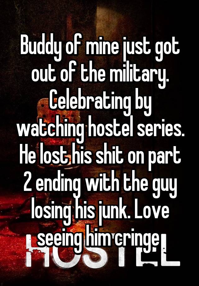 Buddy of mine just got out of the military. Celebrating by watching hostel series. He lost his shit on part 2 ending with the guy losing his junk. Love seeing him cringe 