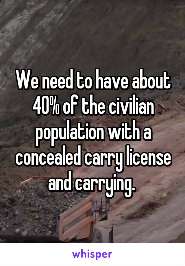 We need to have about 40% of the civilian population with a concealed carry license and carrying. 