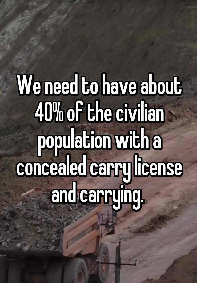 We need to have about 40% of the civilian population with a concealed carry license and carrying. 