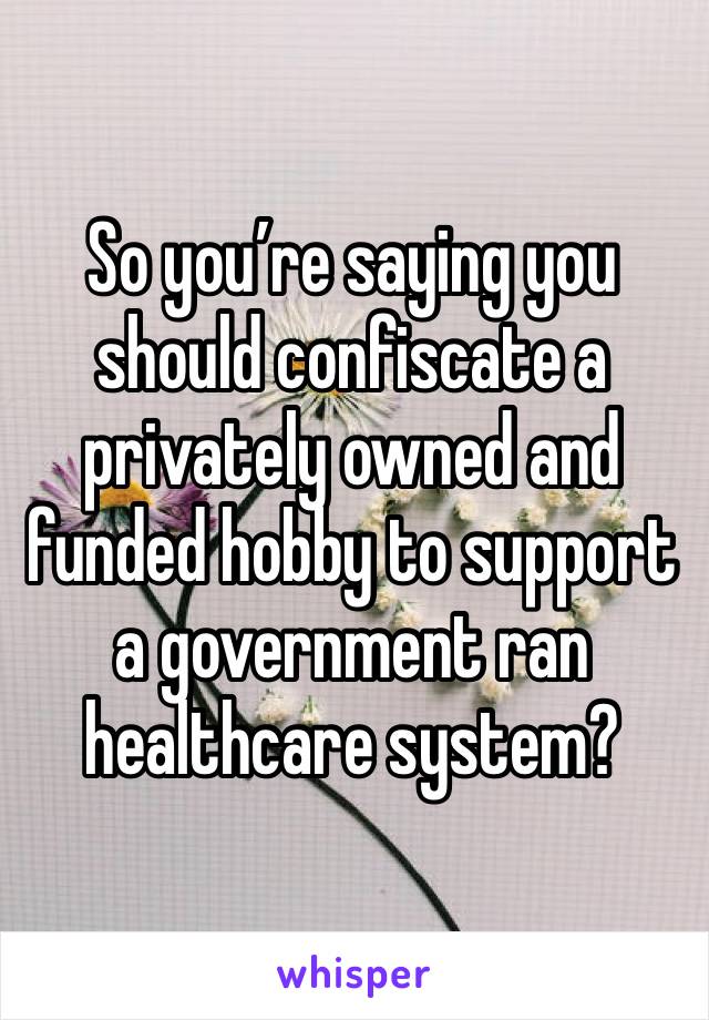 So you’re saying you should confiscate a privately owned and funded hobby to support a government ran healthcare system?