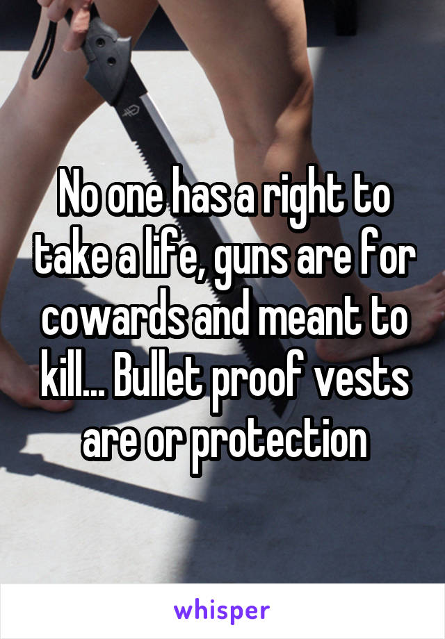 No one has a right to take a life, guns are for cowards and meant to kill... Bullet proof vests are or protection