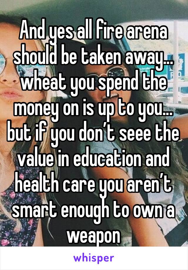 And yes all fire arena should be taken away... wheat you spend the money on is up to you... but if you don’t seee the value in education and health care you aren’t smart enough to own a weapon 