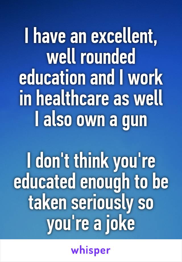 I have an excellent, well rounded education and I work in healthcare as well
I also own a gun

I don't think you're educated enough to be taken seriously so you're a joke