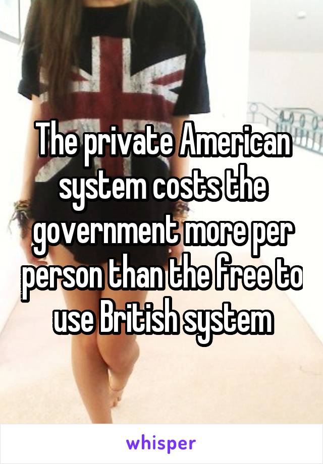 The private American system costs the government more per person than the free to use British system