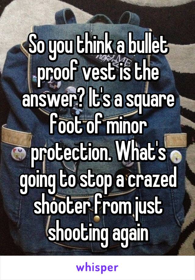 So you think a bullet proof vest is the answer? It's a square foot of minor protection. What's going to stop a crazed shooter from just shooting again