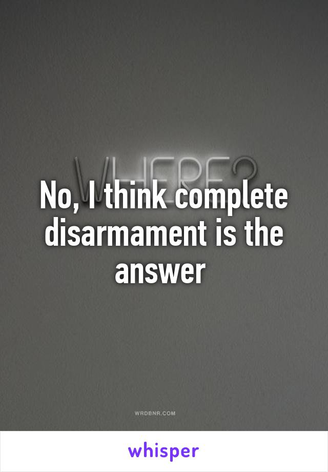 No, I think complete disarmament is the answer 