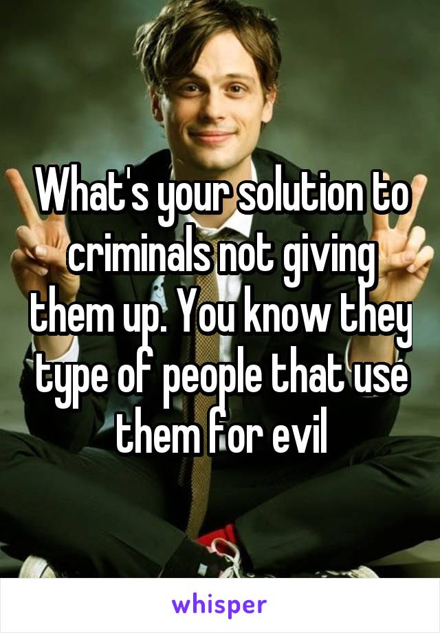 What's your solution to criminals not giving them up. You know they type of people that use them for evil