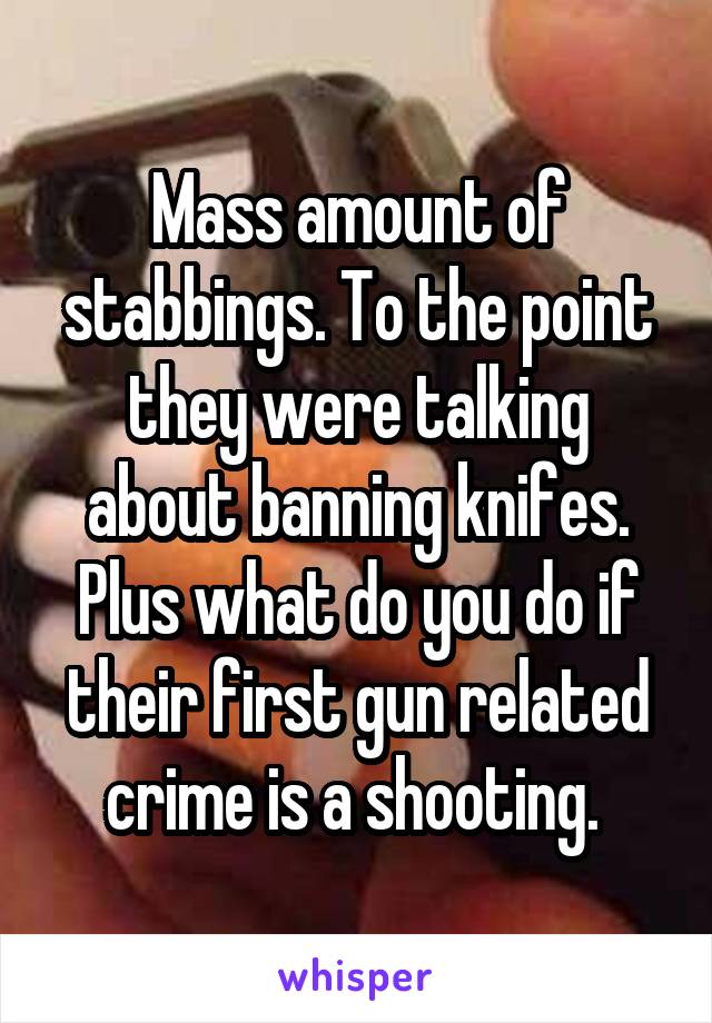 Mass amount of stabbings. To the point they were talking about banning knifes.
Plus what do you do if their first gun related crime is a shooting. 