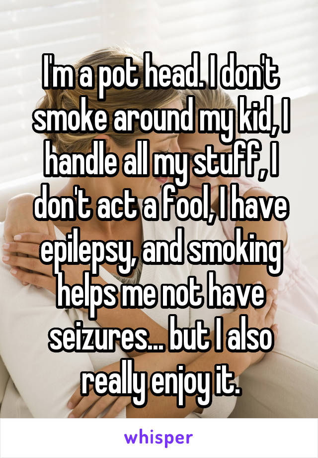 I'm a pot head. I don't smoke around my kid, I handle all my stuff, I don't act a fool, I have epilepsy, and smoking helps me not have seizures... but I also really enjoy it.