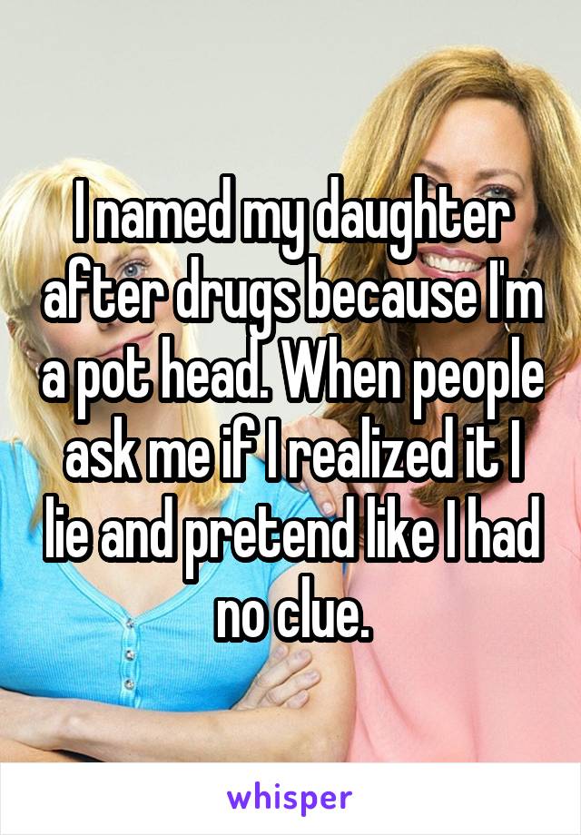 I named my daughter after drugs because I'm a pot head. When people ask me if I realized it I lie and pretend like I had no clue.