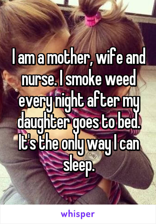 I am a mother, wife and nurse. I smoke weed every night after my daughter goes to bed. It's the only way I can sleep.